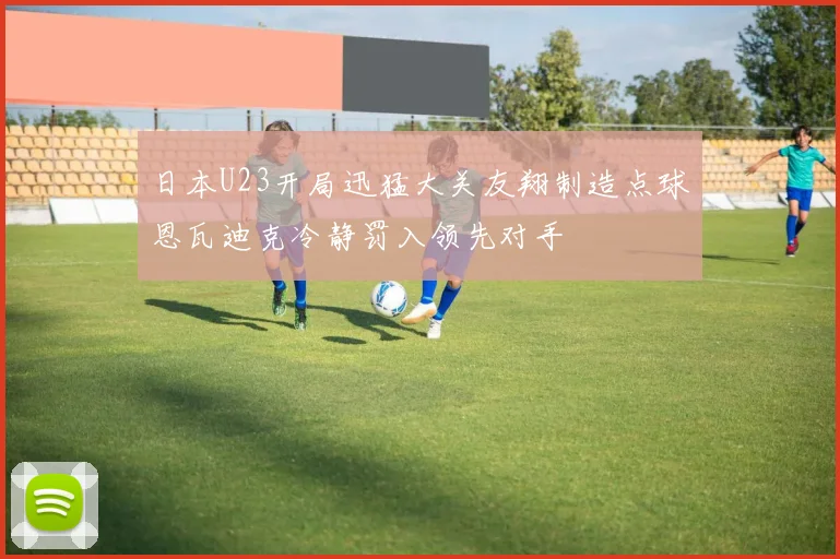 日本U23开局迅猛大关友翔制造点球恩瓦迪克冷静罚入领先对手