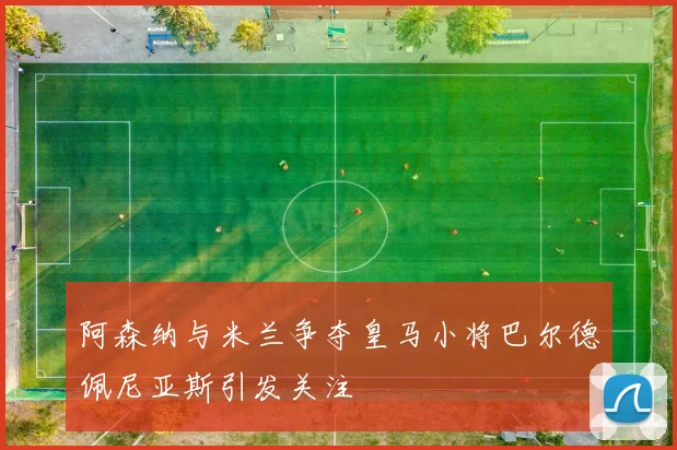 阿森纳与米兰争夺皇马小将巴尔德佩尼亚斯引发关注