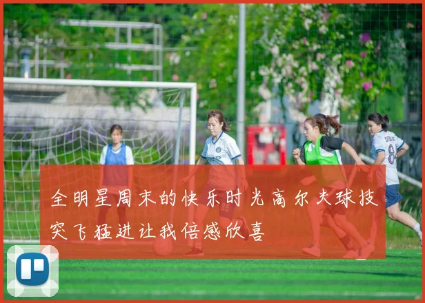 全明星周末的快乐时光高尔夫球技突飞猛进让我倍感欣喜
