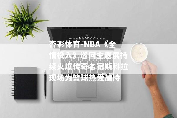 杏彩体育-NBA《全情投入》巡回主题展持续火爆传奇名宿斯科拉现场为篮球热爱加持