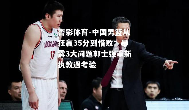 中国男篮从狂赢35分到惜败：暴露3大问题郭士强重新执教遇考验