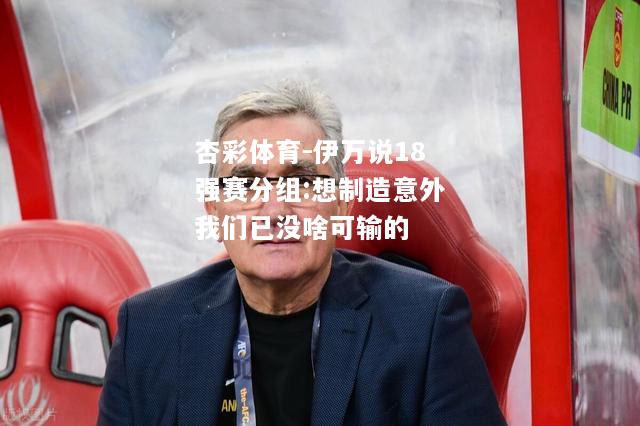 杏彩体育-伊万说18强赛分组:想制造意外我们已没啥可输的