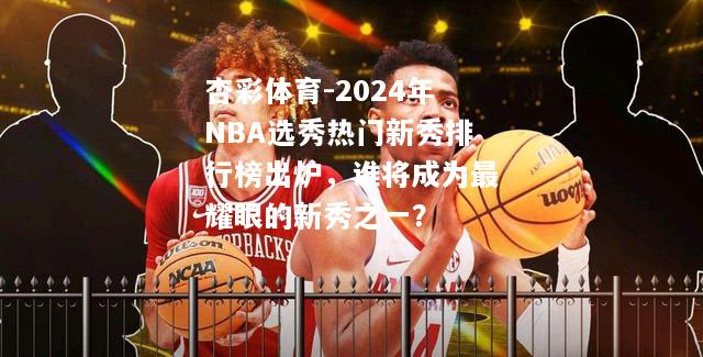 2024年NBA选秀热门新秀排行榜出炉，谁将成为最耀眼的新秀之一？