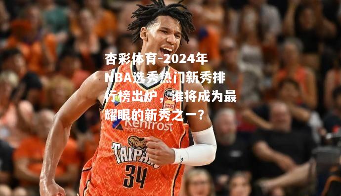 2024年NBA选秀热门新秀排行榜出炉，谁将成为最耀眼的新秀之一？