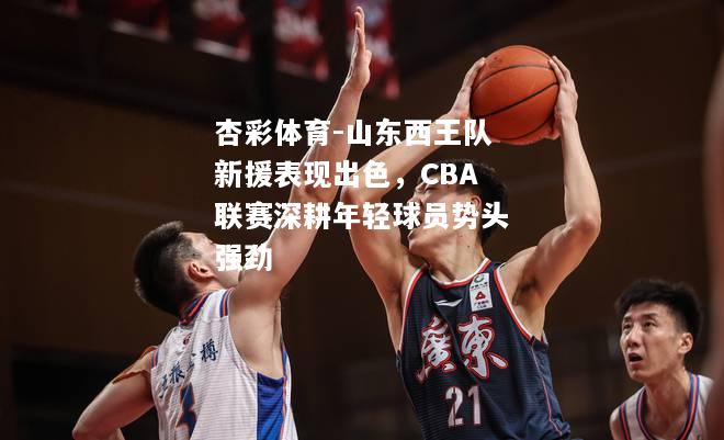 山东西王队新援表现出色，CBA联赛深耕年轻球员势头强劲