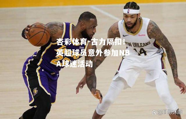 古力隔扣！英超球员意外参加NBA球迷活动